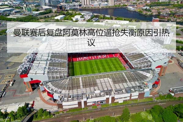 曼联赛后复盘阿莫林高位逼抢失衡原因引热议